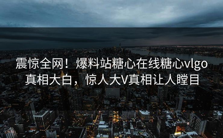 震惊全网！爆料站糖心在线糖心vlgo真相大白，惊人大V真相让人瞠目