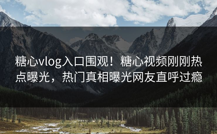 糖心vlog入口围观！糖心视频刚刚热点曝光，热门真相曝光网友直呼过瘾