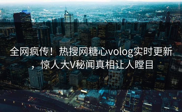 全网疯传！热搜网糖心volog实时更新，惊人大V秘闻真相让人瞠目