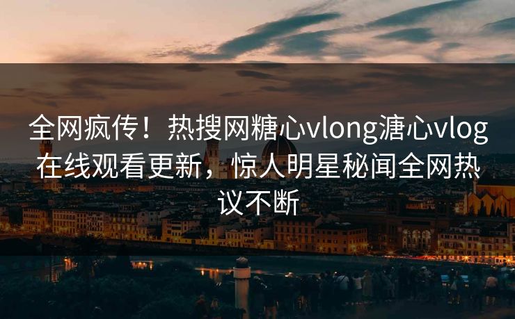 全网疯传！热搜网糖心vlong溏心vlog在线观看更新，惊人明星秘闻全网热议不断