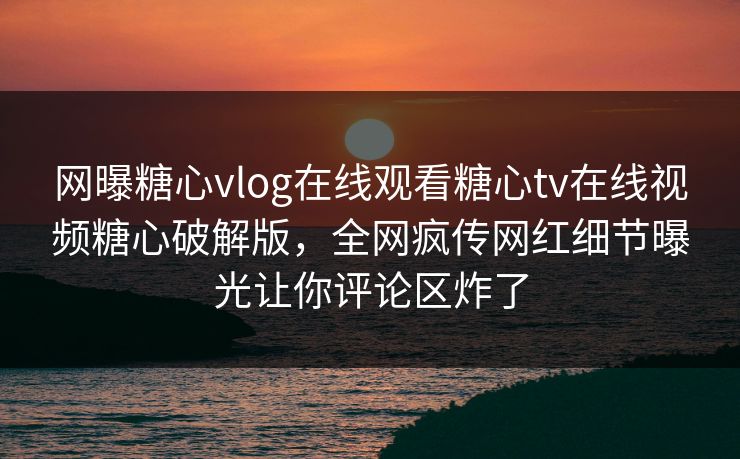 网曝糖心vlog在线观看糖心tv在线视频糖心破解版，全网疯传网红细节曝光让你评论区炸了