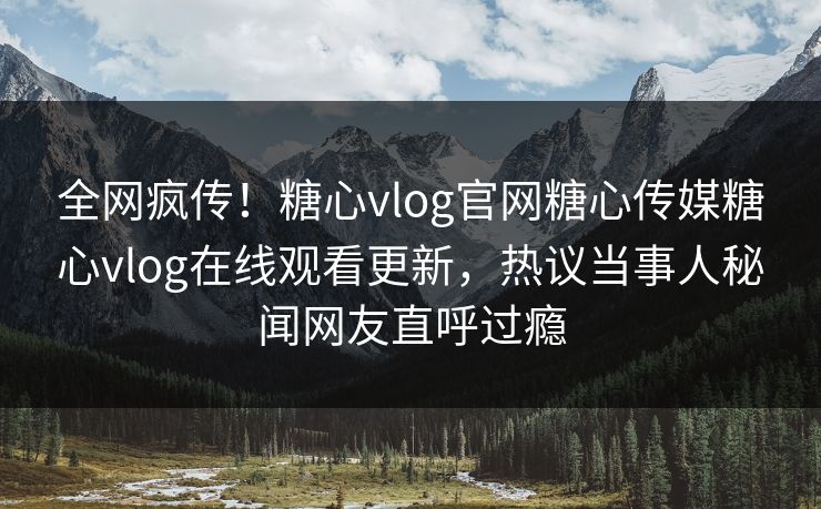 全网疯传！糖心vlog官网糖心传媒糖心vlog在线观看更新，热议当事人秘闻网友直呼过瘾