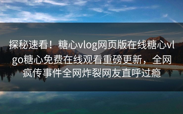 探秘速看！糖心vlog网页版在线糖心vlgo糖心免费在线观看重磅更新，全网疯传事件全网炸裂网友直呼过瘾
