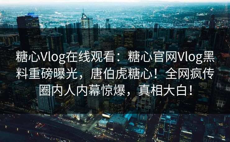 糖心Vlog在线观看：糖心官网Vlog黑料重磅曝光，唐伯虎糖心！全网疯传圈内人内幕惊爆，真相大白！