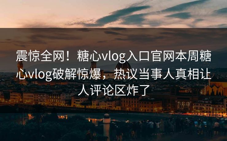 震惊全网！糖心vlog入口官网本周糖心vlog破解惊爆，热议当事人真相让人评论区炸了
