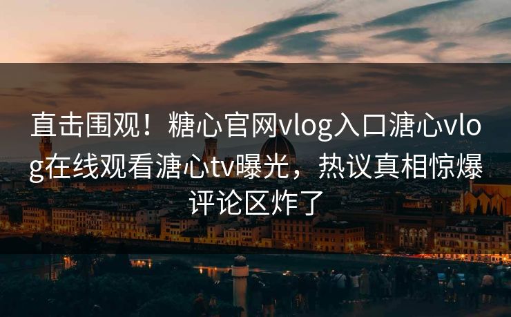 直击围观！糖心官网vlog入口溏心vlog在线观看溏心tv曝光，热议真相惊爆评论区炸了