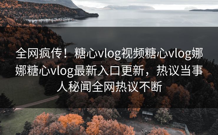 全网疯传！糖心vlog视频糖心vlog娜娜糖心vlog最新入口更新，热议当事人秘闻全网热议不断