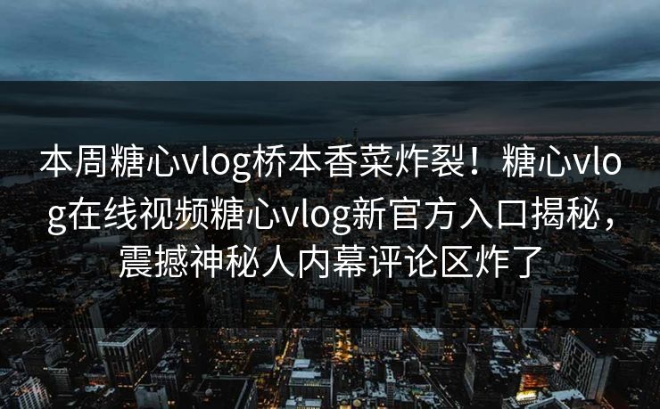 本周糖心vlog桥本香菜炸裂！糖心vlog在线视频糖心vlog新官方入口揭秘，震撼神秘人内幕评论区炸了