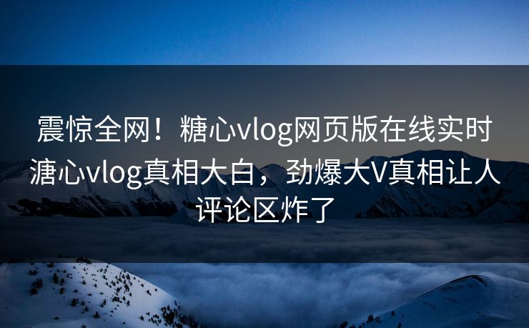震惊全网！糖心vlog网页版在线实时溏心vlog真相大白，劲爆大V真相让人评论区炸了
