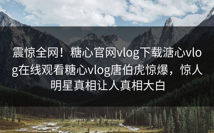 震惊全网！糖心官网vlog下载溏心vlog在线观看糖心vlog唐伯虎惊爆，惊人明星真相让人真相大白