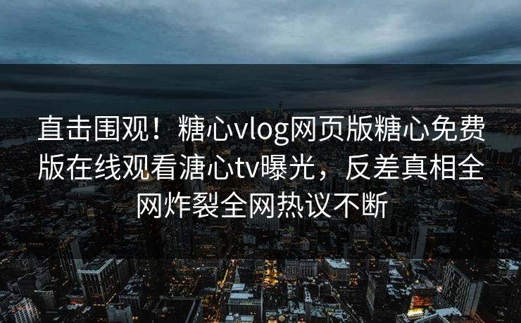 直击围观！糖心vlog网页版糖心免费版在线观看溏心tv曝光，反差真相全网炸裂全网热议不断