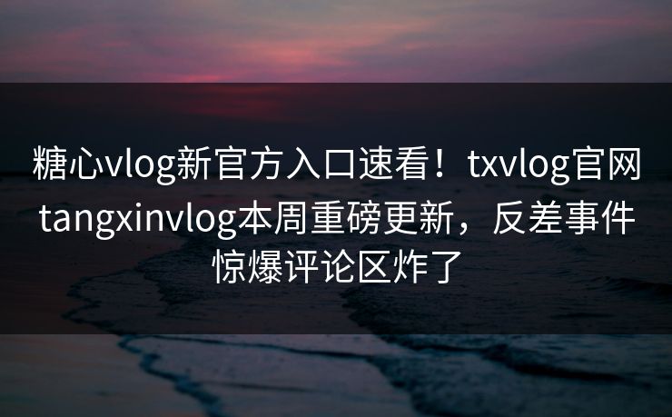 糖心vlog新官方入口速看！txvlog官网tangxinvlog本周重磅更新，反差事件惊爆评论区炸了