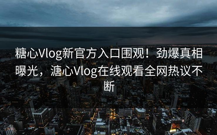 糖心Vlog新官方入口围观！劲爆真相曝光，溏心Vlog在线观看全网热议不断