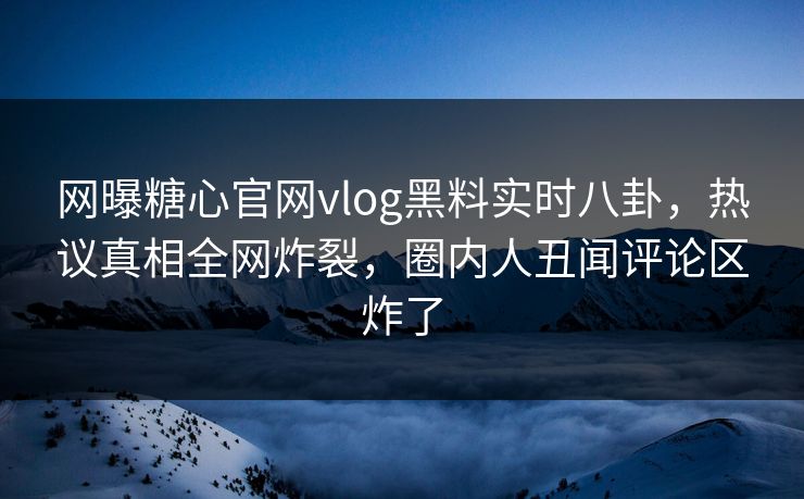 网曝糖心官网vlog黑料实时八卦，热议真相全网炸裂，圈内人丑闻评论区炸了