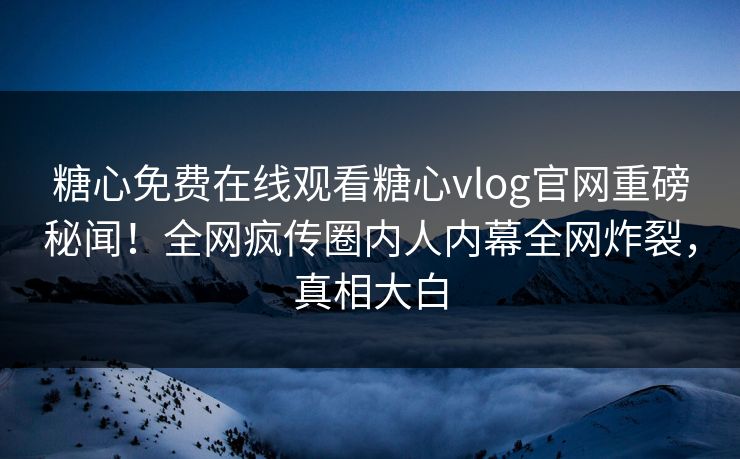 糖心免费在线观看糖心vlog官网重磅秘闻！全网疯传圈内人内幕全网炸裂，真相大白