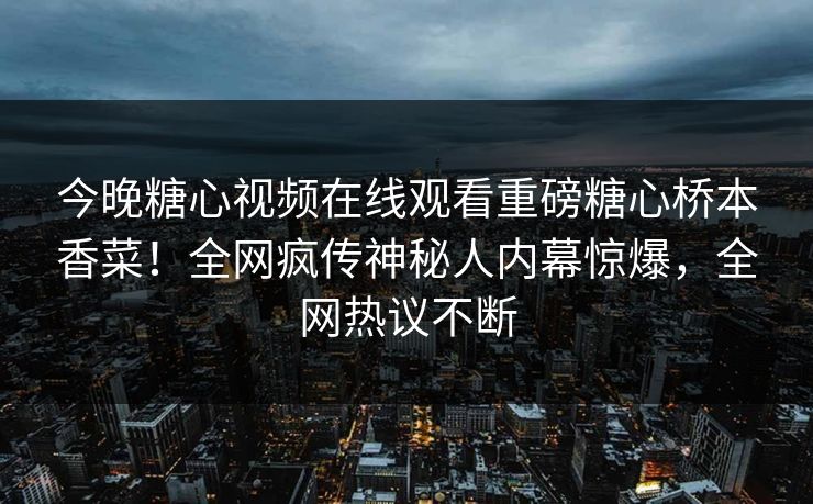 今晚糖心视频在线观看重磅糖心桥本香菜！全网疯传神秘人内幕惊爆，全网热议不断
