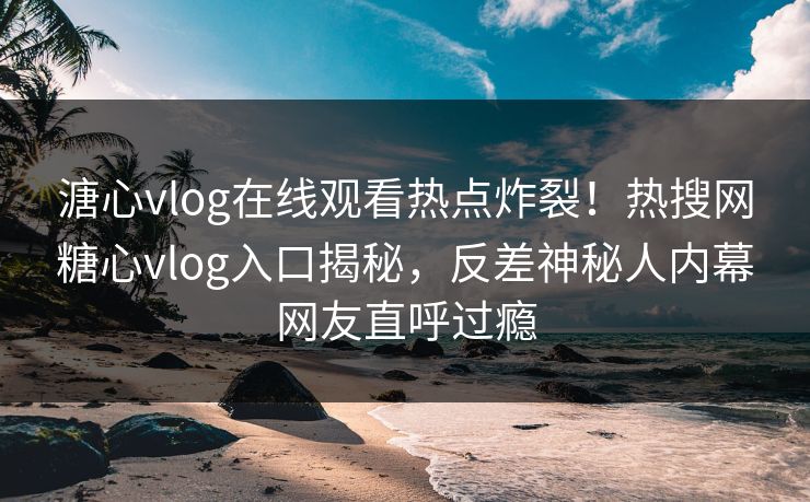 溏心vlog在线观看热点炸裂！热搜网糖心vlog入口揭秘，反差神秘人内幕网友直呼过瘾
