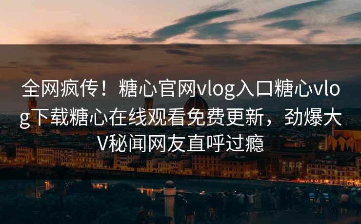 全网疯传！糖心官网vlog入口糖心vlog下载糖心在线观看免费更新，劲爆大V秘闻网友直呼过瘾