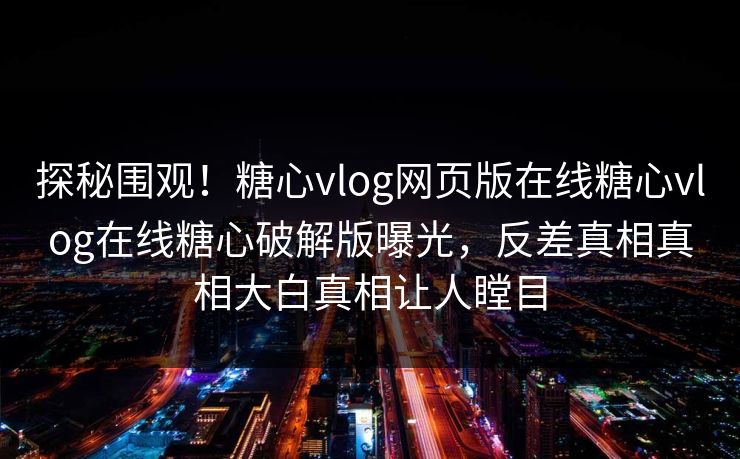 探秘围观！糖心vlog网页版在线糖心vlog在线糖心破解版曝光，反差真相真相大白真相让人瞠目