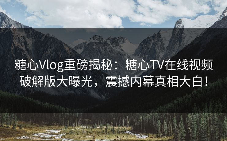 糖心Vlog重磅揭秘：糖心TV在线视频破解版大曝光，震撼内幕真相大白！