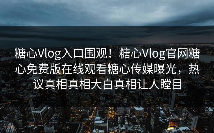 糖心Vlog入口围观！糖心Vlog官网糖心免费版在线观看糖心传媒曝光，热议真相真相大白真相让人瞠目