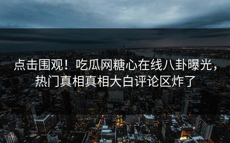 点击围观！吃瓜网糖心在线八卦曝光，热门真相真相大白评论区炸了