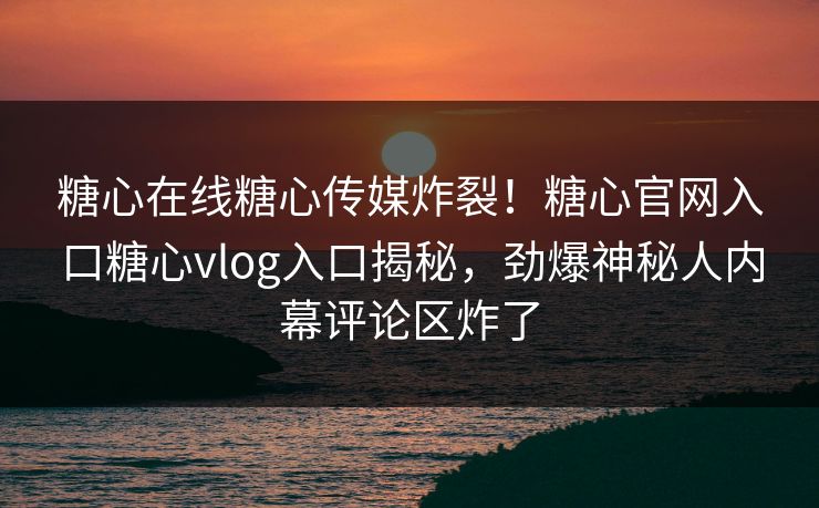 糖心在线糖心传媒炸裂！糖心官网入口糖心vlog入口揭秘，劲爆神秘人内幕评论区炸了