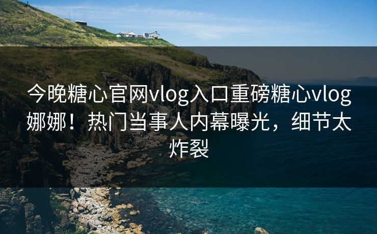 今晚糖心官网vlog入口重磅糖心vlog娜娜！热门当事人内幕曝光，细节太炸裂