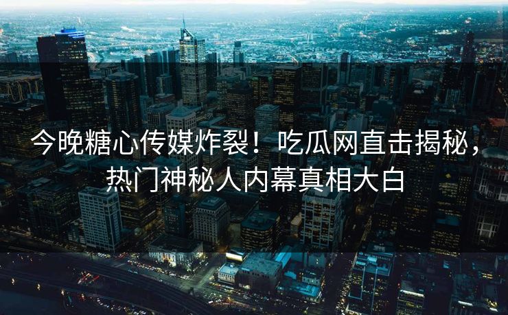 今晚糖心传媒炸裂！吃瓜网直击揭秘，热门神秘人内幕真相大白