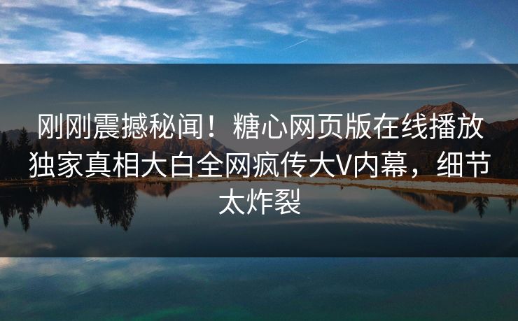 刚刚震撼秘闻！糖心网页版在线播放独家真相大白全网疯传大V内幕，细节太炸裂