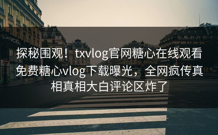 探秘围观！txvlog官网糖心在线观看免费糖心vlog下载曝光，全网疯传真相真相大白评论区炸了