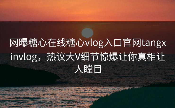网曝糖心在线糖心vlog入口官网tangxinvlog，热议大V细节惊爆让你真相让人瞠目