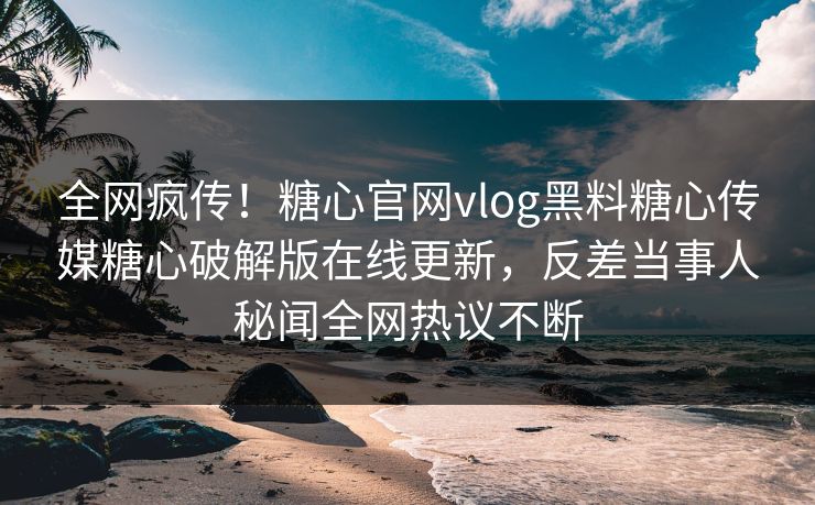 全网疯传！糖心官网vlog黑料糖心传媒糖心破解版在线更新，反差当事人秘闻全网热议不断