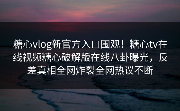 糖心vlog新官方入口围观！糖心tv在线视频糖心破解版在线八卦曝光，反差真相全网炸裂全网热议不断