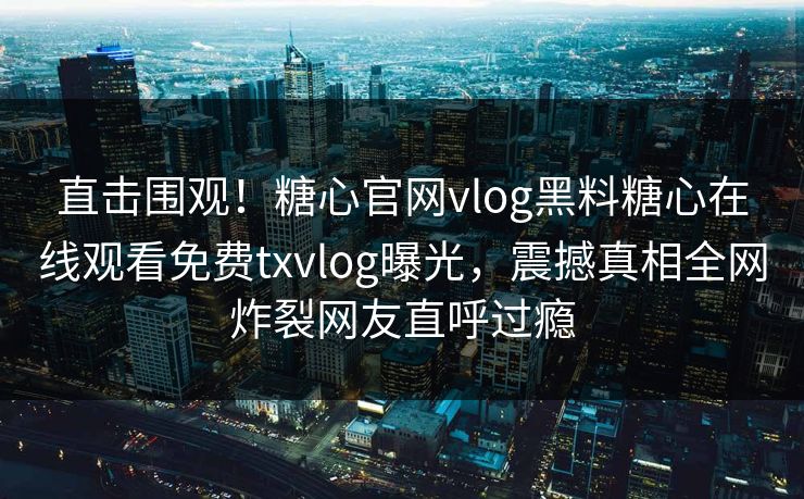 直击围观！糖心官网vlog黑料糖心在线观看免费txvlog曝光，震撼真相全网炸裂网友直呼过瘾