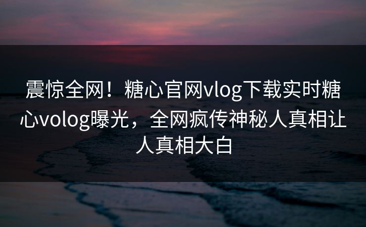 震惊全网！糖心官网vlog下载实时糖心volog曝光，全网疯传神秘人真相让人真相大白