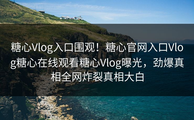 糖心Vlog入口围观！糖心官网入口Vlog糖心在线观看糖心Vlog曝光，劲爆真相全网炸裂真相大白