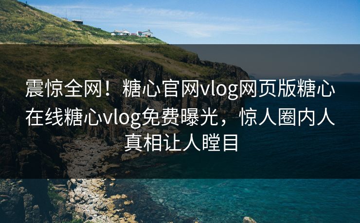 震惊全网！糖心官网vlog网页版糖心在线糖心vlog免费曝光，惊人圈内人真相让人瞠目