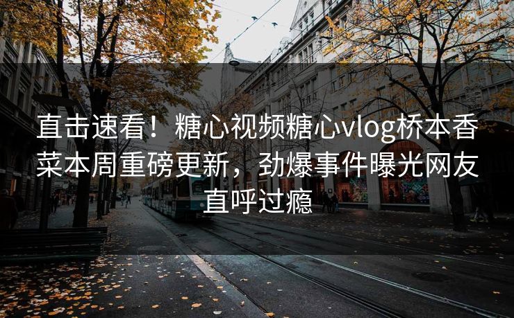 直击速看！糖心视频糖心vlog桥本香菜本周重磅更新，劲爆事件曝光网友直呼过瘾
