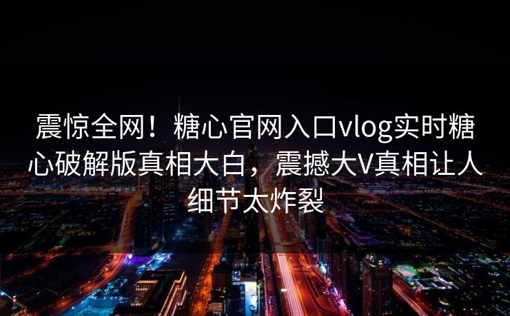震惊全网！糖心官网入口vlog实时糖心破解版真相大白，震撼大V真相让人细节太炸裂