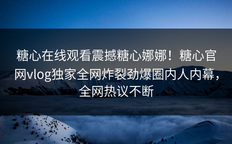 糖心在线观看震撼糖心娜娜！糖心官网vlog独家全网炸裂劲爆圈内人内幕，全网热议不断