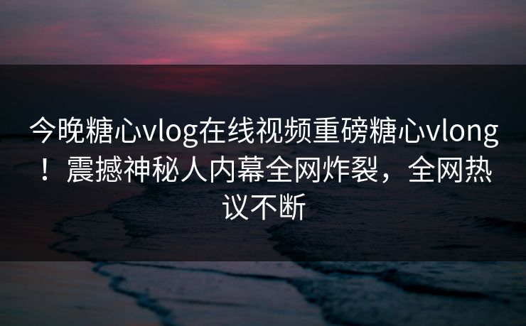 今晚糖心vlog在线视频重磅糖心vlong！震撼神秘人内幕全网炸裂，全网热议不断