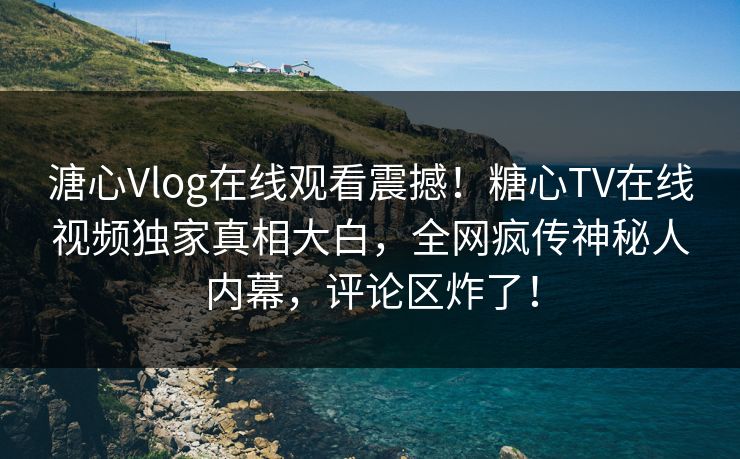 溏心Vlog在线观看震撼！糖心TV在线视频独家真相大白，全网疯传神秘人内幕，评论区炸了！