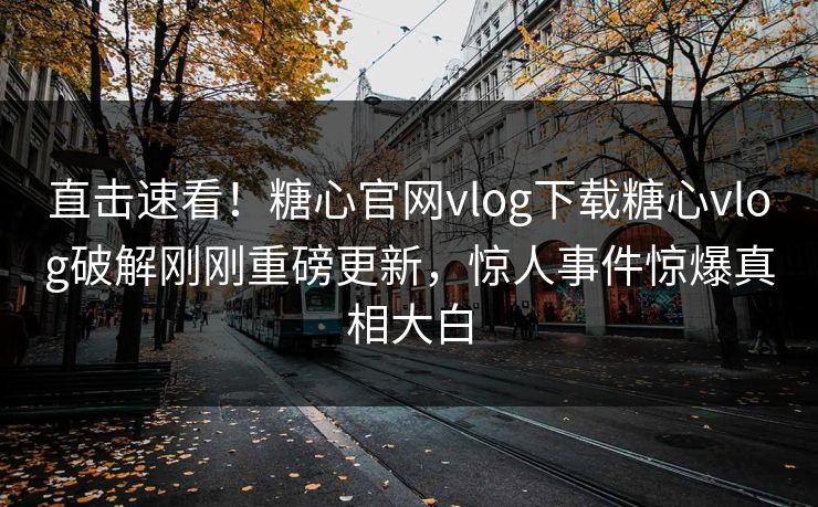 直击速看！糖心官网vlog下载糖心vlog破解刚刚重磅更新，惊人事件惊爆真相大白