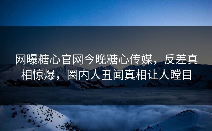 网曝糖心官网今晚糖心传媒，反差真相惊爆，圈内人丑闻真相让人瞠目