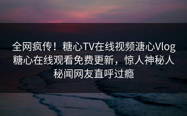全网疯传！糖心TV在线视频溏心Vlog糖心在线观看免费更新，惊人神秘人秘闻网友直呼过瘾