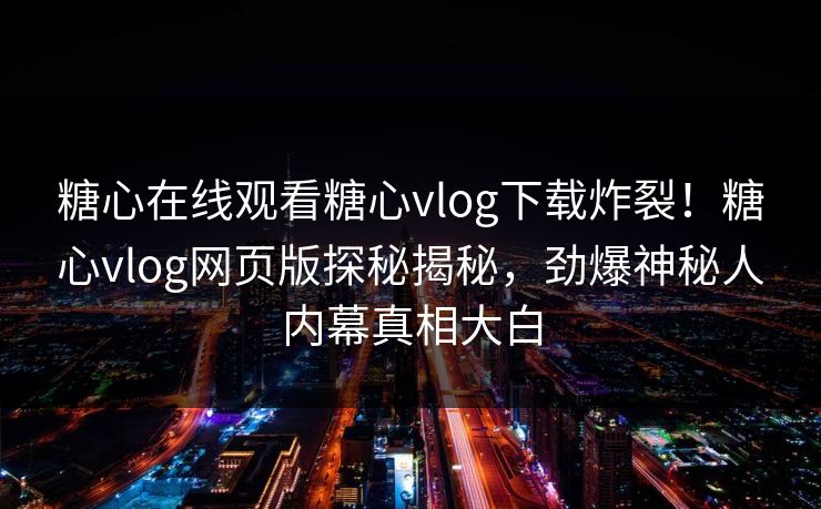 糖心在线观看糖心vlog下载炸裂！糖心vlog网页版探秘揭秘，劲爆神秘人内幕真相大白