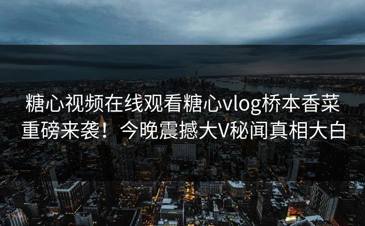 糖心视频在线观看糖心vlog桥本香菜重磅来袭！今晚震撼大V秘闻真相大白