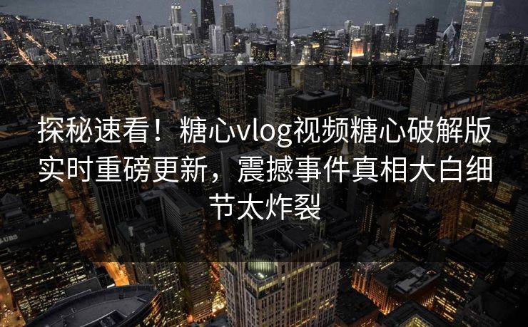 探秘速看！糖心vlog视频糖心破解版实时重磅更新，震撼事件真相大白细节太炸裂