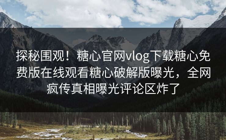探秘围观！糖心官网vlog下载糖心免费版在线观看糖心破解版曝光，全网疯传真相曝光评论区炸了